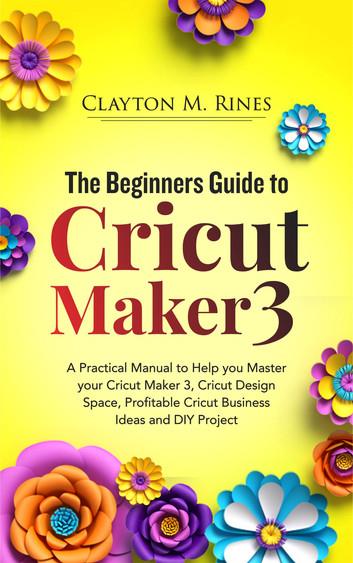 The Beginners Guide to Cricut Maker 3: A Practical Manual to Help you Master your Cricut Maker 3, Cricut Design Space, Profitable Cricut Business Ideas and DIY Projects