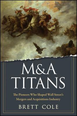 MA Titans The Pioneers Who Shaped Wall Streets Mergers and Acquisitions Industry by B Cole
